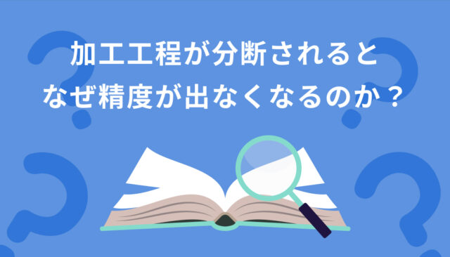 加工工程が分断されると、なぜ精度が出なくなるのか？