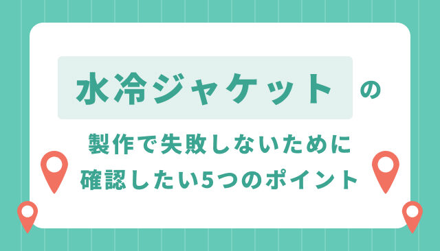 水冷ジャケットの製作で失敗しないために確認したい5つのポイント